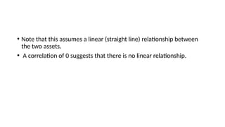 • Note that this assumes a linear (straight line) relationship between
the two assets.
• A correlation of 0 suggests that there is no linear relationship.
 