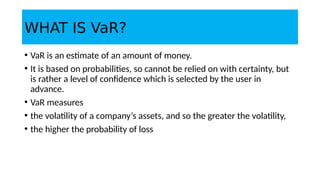 WHAT IS VaR?
• VaR is an estimate of an amount of money.
• It is based on probabilities, so cannot be relied on with certainty, but
is rather a level of confidence which is selected by the user in
advance.
• VaR measures
• the volatility of a company’s assets, and so the greater the volatility,
• the higher the probability of loss
 