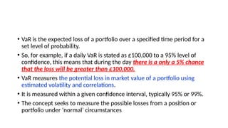 • VaR is the expected loss of a portfolio over a specified time period for a
set level of probability.
• So, for example, if a daily VaR is stated as £100,000 to a 95% level of
confidence, this means that during the day there is a only a 5% chance
that the loss will be greater than £100,000.
• VaR measures the potential loss in market value of a portfolio using
estimated volatility and correlations.
• It is measured within a given confidence interval, typically 95% or 99%.
• The concept seeks to measure the possible losses from a position or
portfolio under ‘normal’ circumstances
 