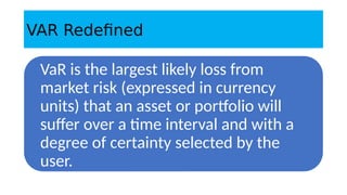 VAR Redefined
VaR is the largest likely loss from
market risk (expressed in currency
units) that an asset or portfolio will
suffer over a time interval and with a
degree of certainty selected by the
user.
 