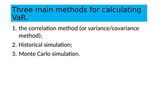 Three main methods for calculating
VaR.
1. the correlation method (or variance/covariance
method);
2. Historical simulation;
3. Monte Carlo simulation.
 