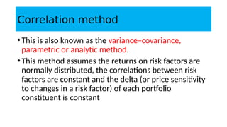 Correlation method
•This is also known as the variance–covariance,
parametric or analytic method.
•This method assumes the returns on risk factors are
normally distributed, the correlations between risk
factors are constant and the delta (or price sensitivity
to changes in a risk factor) of each portfolio
constituent is constant
 