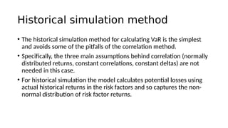 Historical simulation method
• The historical simulation method for calculating VaR is the simplest
and avoids some of the pitfalls of the correlation method.
• Specifically, the three main assumptions behind correlation (normally
distributed returns, constant correlations, constant deltas) are not
needed in this case.
• For historical simulation the model calculates potential losses using
actual historical returns in the risk factors and so captures the non-
normal distribution of risk factor returns.
 