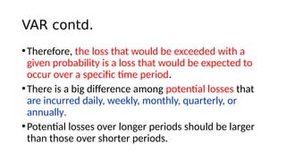 VAR contd.
•Therefore, the loss that would be exceeded with a
given probability is a loss that would be expected to
occur over a specific time period.
•There is a big difference among potential losses that
are incurred daily, weekly, monthly, quarterly, or
annually.
•Potential losses over longer periods should be larger
than those over shorter periods.
 