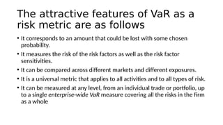 The attractive features of VaR as a
risk metric are as follows
• It corresponds to an amount that could be lost with some chosen
probability.
• It measures the risk of the risk factors as well as the risk factor
sensitivities.
• It can be compared across different markets and different exposures.
• It is a universal metric that applies to all activities and to all types of risk.
• It can be measured at any level, from an individual trade or portfolio, up
to a single enterprise-wide VaR measure covering all the risks in the firm
as a whole
 