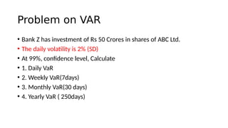 Problem on VAR
• Bank Z has investment of Rs 50 Crores in shares of ABC Ltd.
• The daily volatility is 2% (SD)
• At 99%, confidence level, Calculate
• 1. Daily VaR
• 2. Weekly VaR(7days)
• 3. Monthly VaR(30 days)
• 4. Yearly VaR ( 250days)
 