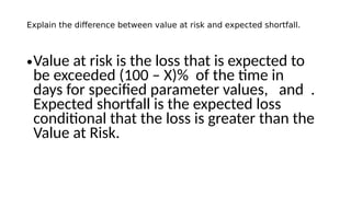 Explain the difference between value at risk and expected shortfall.
•Value at risk is the loss that is expected to
be exceeded (100 – X)% of the time in
days for specified parameter values, and .
Expected shortfall is the expected loss
conditional that the loss is greater than the
Value at Risk.
 