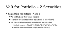 VaR for Portfolio – 2 Securities
• If a portfolio has 2 stocks , A and B
• Wa and Wb are their value weights
• Sa and Sb are their standard deviations of the returns
• R is the correlation coefficient of their returns, then
• Portfolio variance = (WaSa)^2 + (WbSb)^2 + 2*Wa*Wb*r*Sa*Sb
• Portfolio standard deviation = sqrt( portfolio variance)
 