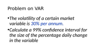 Problem on VAR
•The volatility of a certain market
variable is 30% per annum.
•Calculate a 99% confidence interval for
the size of the percentage daily change
in the variable
 