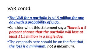 VAR contd.
•The VAR for a portfolio is $1.5 million for one
day with a probability of 0.05.
•Consider what this statement says: There is a 5
percent chance that the portfolio will lose at
least $1.5 million in a single day.
•The emphasis here should be on the fact that
the loss is a minimum, not a maximum.
 