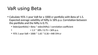 VaR using Beta
• Calculate 95% 1 year VaR for a 1000 cr portfolio with Beta of 1.5.
Expected average volatility of Nifty is 18% p.a. Correlation between
the portfolio and the Nifty is 0.75.
• Stdev(portfolio) = Beta * stdev(Nifty) / correlation coefficient
• = 1.5 * 18% / 0.75 = 36% p.a.
• 95% 1 year VaR = 1000 * 1.65 * 0.36 = INR 594 cr
 
