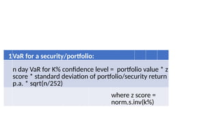 VAR Formula
1VaR for a security/portfolio:
n day VaR for K% confidence level = portfolio value * z
score * standard deviation of portfolio/security return
p.a. * sqrt(n/252)
where z score =
norm.s.inv(k%)
 