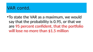 VAR contd.
•To state the VAR as a maximum, we would
say that the probability is 0.95, or that we
are 95 percent confident, that the portfolio
will lose no more than $1.5 million
 