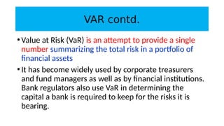 VAR contd.
•Value at Risk (VaR) is an attempt to provide a single
number summarizing the total risk in a portfolio of
financial assets
•It has become widely used by corporate treasurers
and fund managers as well as by financial institutions.
Bank regulators also use VaR in determining the
capital a bank is required to keep for the risks it is
bearing.
 