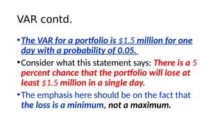 VAR contd.
•The VAR for a portfolio is $1.5 million for one
day with a probability of 0.05.
•Consider what this statement ...