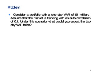 Problem Consider a portfolio with a one day VAR of $1 million.  Assume that the market is trending with an auto correlation of 0.1. Under this scenario, what would you expect the two day VAR to be?  