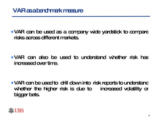 VAR can be used as a company wide yardstick to compare risks across different markets.  VAR can also be used to understand whether risk has increased over time.  VAR can be used to  drill down into  risk reports to understand whether the higher risk is due to  increased volatility or bigger bets. VAR as a benchmark measure 