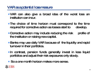 VAR can also give a broad idea of the worst loss an institution can incur.  The choice of time horizon must correspond to the time required for corrective action as losses start to  develop.  Corrective action may include reducing the risk  profile of the institution or raising new capital. Banks may use daily VAR because of  the liquidity and rapid turnover in their portfolios.  In contrast, pension funds generally invest in less liquid portfolios and adjust their risk exposures only slowly.  So a one month horizon makes more sense.  VAR as a potential loss measure  