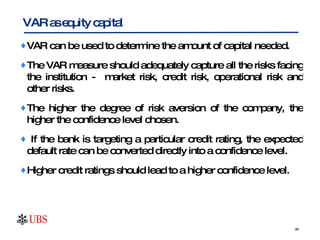 VAR can be used to determine the amount of capital needed. The VAR measure should adequately capture all the risks facing the institution -  market risk, credit risk, operational risk and other risks.  The higher the degree of risk aversion of the company, the higher the confidence level chosen.  If the bank is targeting a particular credit rating, the expected default rate can be converted directly into a confidence level. Higher credit ratings should lead to a higher confidence level.  VAR as equity capital 