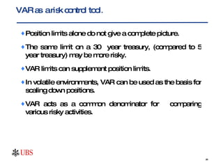 Position limits alone do not give a complete picture.  The same limit on a 30  year treasury, (compared to 5 year treasury) may be more risky.  VAR limits can supplement position limits.  In volatile environments, VAR can be used as the basis for scaling down positions. VAR acts as a common denominator for  comparing various risky activities.  VAR as  a risk control tool . 