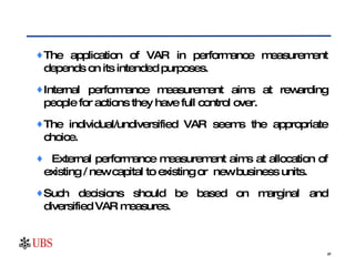 The application of VAR in performance measurement depends on its intended purposes. Internal performance measurement aims at rewarding people for actions they have full control over.  The individual/undiversified VAR seems the appropriate choice. External performance measurement aims at allocation of existing / new capital to existing or  new business units.  Such decisions should be based on marginal and diversified VAR measures. 