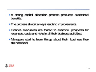 A strong capital allocation process produces substantial benefits. The process almost always leads to improvements.  Finance executives are forced to examine  prospects for revenues, costs and risks in all their business activities.  Managers start to learn things about their business they did not know.  