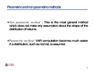 Parametric and non parametric methods Non parametric method  : This is the most general method which does not make any assumption about the shape of the distribution of returns. Parametric method:  VAR computation becomes much easier if a distribution, such as normal, is assumed.  