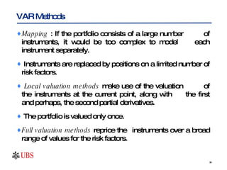 Mapping  : If the portfolio consists of a large number  of instruments, it would be too complex to model  each instrument separately.  Instruments are replaced by positions on a limited number of risk factors.  Local valuation methods  make use of the valuation  of the instruments at the current point, along with  the first and perhaps, the second partial derivatives.  The portfolio is valued only once. Full valuation methods  reprice the  instruments over a broad range of values for the risk factors. VAR Methods 