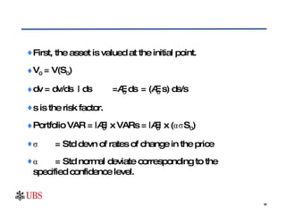 First, the asset is valued at the initial point. V 0  = V(S 0 ) dv = dv/ds  | ds =∆ 0  ds  = (∆ 0  s) ds/s s is the risk factor. Portfolio VAR = |∆ 0 | x VARs = |∆ 0 | x (ασS 0 ) σ  = Std devn of rates of change in the price α = Std normal deviate corresponding to the      specified confidence level. 