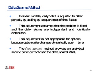 In linear models, daily VAR is adjusted to other  periods, by scaling by a square root of time factor.  This adjustment assumes that the position is fixed  and the daily returns are independent and  identically distributed.  This adjustment is not appropriate for options  because option delta changes dynamically over  time.  The  delta gamma  method provides an analytical  second order correction to the delta normal VAR. Delta Gamma Method 