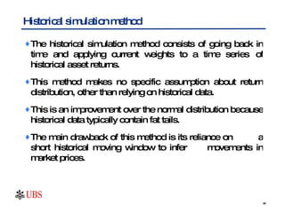 The historical simulation method consists of going back in time and applying current weights to a time series  of historical asset returns. This method makes no specific assumption about return distribution, other than relying on historical data.  This is an improvement over the normal distribution because historical data typically contain fat tails.  The main drawback of this method is its reliance on  a short historical moving window to infer  movements in market prices.  Historical simulation method 