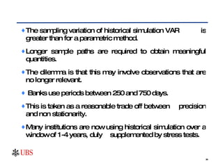 The sampling variation of historical simulation VAR  is greater than for a parametric method. Longer sample paths are required to obtain meaningful quantities.  The dilemma is that this may involve observations that are no longer relevant.  Banks use periods between 250 and 750 days. This is taken as a reasonable trade off between  precision and non stationarity. Many institutions are now using historical simulation over a window of 1-4 years, duly  supplemented by stress tests. 