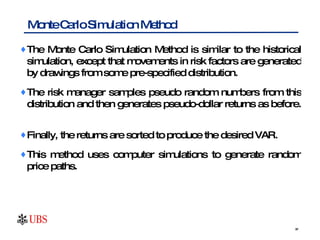 The Monte Carlo Simulation Method is similar to the historical simulation, except that movements in risk factors are generated by drawings from some pre-specified distribution.  The risk manager samples pseudo random numbers from this distribution and then generates pseudo-dollar returns as before.  Finally, the returns are sorted to produce the desired VAR. This method uses computer simulations to generate random price paths.  Monte Carlo Simulation Method 