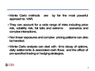 Monte Carlo methods  are  by far the most powerful approach to VAR.  They can account for a wide range of risks including price risk, volatility risk, fat tails and extreme  scenarios and complex interactions.  Non linear exposures and complex  pricing patterns can also be handled.  Monte Carlo analysis can deal with  time decay of options, daily settlements & associated cash flows  and the effect of pre specified trading or hedging strategies. 
