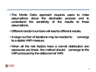 The Monte Carlo approach requires users to make assumptions about the stochastic process and to understand the sensitivity of the results to these assumptions. Different random numbers will lead to different results.  A large number of iterations may be needed to  converge to a stable VAR measure.  When all the risk factors have a normal distribution and exposures are linear, the method should  converge to the VAR produced by the delta-normal VAR.  