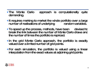 The Monte Carlo  approach is computationally quite demanding.  It requires marking to market the whole portfolio over a large number of realisations of underlying  random variables.  To speed up the process, methods, have been  devised to break the link between the number of Monte Carlo draws and the number of times the portfolio is repriced.  In the grid Monte Carlo approach, the portfolio is exactly valued over a limited number of grid points.  For each simulation, the portfolio is valued using a linear interpolation from the exact values at adjoining grid points.  