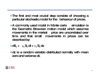 The first and most crucial step consists of choosing a particular stochastic model for the  behaviour of prices.  A commonly used model in Monte carlo  simulation is the Geometric Brownian motion model which assumes movements in the market  price are uncorrelated over time and that small  movements in prices can be described by: dS t  =  μ t  S t  dt + σ t  S t  dz dz is a random variable distributed normally with mean zero and variance dt.  