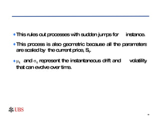 This rules out processes with sudden jumps for  instance.  This process is also geometric because all the parameters are scaled by  the current price, S t .  μ t   and σ t  represent the instantaneous drift and  volatility that can evolve over time. 