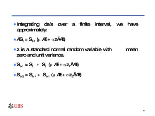 Integrating ds/s over a finite interval, we have approximately: ∆ S t  = S t-1  (μ ∆t + σz√∆t) z is a standard normal random variable with  mean zero and unit variance.  S t+1  = S t  +  S t   (μ ∆t + σz 1 √∆t) S t+2  = S t+1  +  S t+1  (μ ∆t + σz 2 √∆t) 