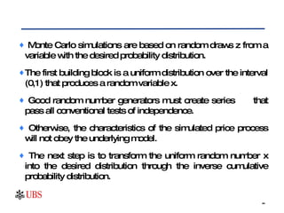 Monte Carlo simulations are based on random draws z from a variable with the desired probability distribution.  The first building block is a uniform distribution over the interval (0,1) that produces a random variable x.  Good random number generators must create series  that pass all conventional tests of independence.  Otherwise, the characteristics of the simulated price process will not obey the underlying model.  The next step is to transform the uniform random number x into the desired distribution through the inverse cumulative probability distribution. 