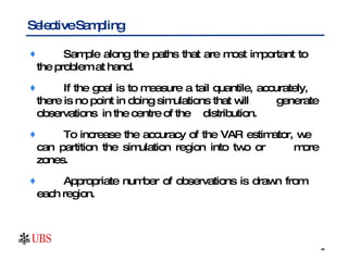 Sample along the paths that are most important to  the problem at hand.  If the goal is to measure a tail quantile, accurately,  there is no point in doing simulations that will  generate observations  in the centre of the  distribution.  To increase the accuracy of the VAR estimator, we  can partition the simulation region into two or  more zones.  Appropriate number of observations is drawn from  each region.  Selective Sampling  