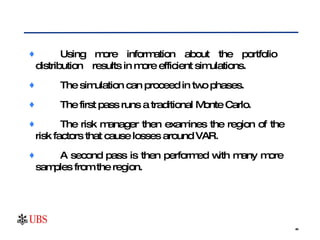 Using more information about the portfolio  distribution  results in more efficient simulations.  The simulation can proceed in two phases.  The first pass runs a traditional Monte Carlo.  The risk manager then examines the region of the  risk factors that cause losses around VAR.  A second pass is then performed with many more  samples from the region.  