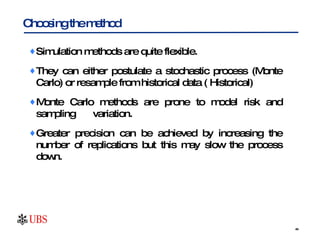 Simulation methods are quite flexible.  They can either postulate a stochastic process (Monte Carlo) or resample from historical data ( Historical)  Monte Carlo methods are prone to model risk and sampling  variation.  Greater precision can be achieved by increasing the number of replications but this may slow the process down. Choosing the method 