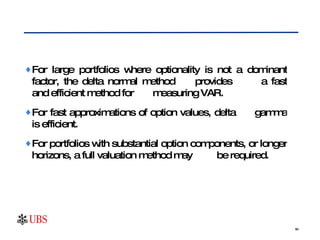 For large portfolios where optionality is not a dominant factor, the delta normal method  provides  a fast and efficient method for  measuring VAR.  For fast approximations of option values, delta  gamma is efficient.  For portfolios with substantial option components, or longer horizons, a full valuation method may  be required. 
