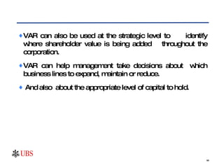 VAR can also be used at the strategic level to  identify where shareholder value is being added  throughout the corporation.  VAR can help management take decisions about  which business lines to expand, maintain or reduce. And also  about the appropriate level of capital to hold.  