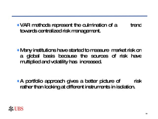 VAR methods represent the culmination of a  trend towards centralized risk management. Many institutions have started to measure  market risk on a global basis because the sources of risk have multiplied and volatility has  increased.  A portfolio approach gives a better picture of  risk rather than looking at different instruments  in isolation.  