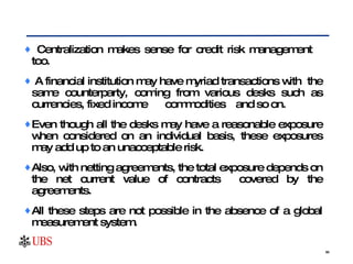 Centralization makes sense for credit risk management  too.  A financial institution may have myriad transactions with  the same counterparty, coming from various desks such as currencies, fixed income  commodities  and so on.  Even though all the desks may have a reasonable exposure when considered on an individual basis, these exposures may add up to an unacceptable risk.  Also, with netting agreements, the total exposure depends on the net current value of contracts  covered by the agreements.  All these steps are not possible in the absence of a global measurement system. 