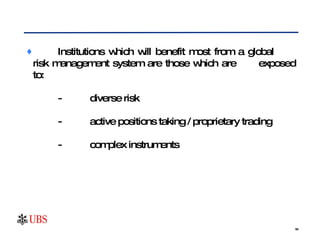 Institutions which will benefit most from a global  risk management system are those which are  exposed to: - diverse risk - active positions taking / proprietary trading - complex instruments 