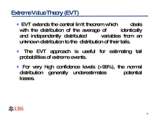 EVT extends the central limit theorem which  deals with the distribution of the average of  identically and independently distributed  variables from an unknown distribution to the  distribution of their tails.  The EVT approach is useful for estimating tail probabilities of extreme events.  For very high confidence levels (>99%), the normal distribution generally underestimates  potential losses.  Extreme Value Theory (EVT) 