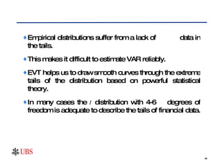 Empirical distributions suffer from a lack of  data in the tails.  This makes it difficult to estimate VAR reliably.  EVT helps us to draw smooth curves through the extreme tails of the distribution based on powerful statistical theory.  In many cases the  t  distribution with 4-6  degrees of freedom is adequate to describe the tails of financial data.  